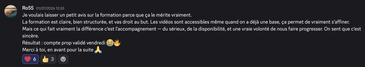 Message de Ro55 : « La formation est claire, bien structurée, et va droit au but. Mais ce qui fait vraiment la différence c'est l'accompagnement — du sérieux, de la disponibilité, et une vraie volonté de nous faire progresser. Résultat : compte prop validé vendredi. »